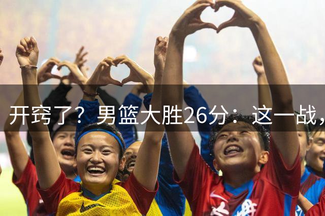 开窍了？男篮大胜26分：这一战，让我看清9名球员！